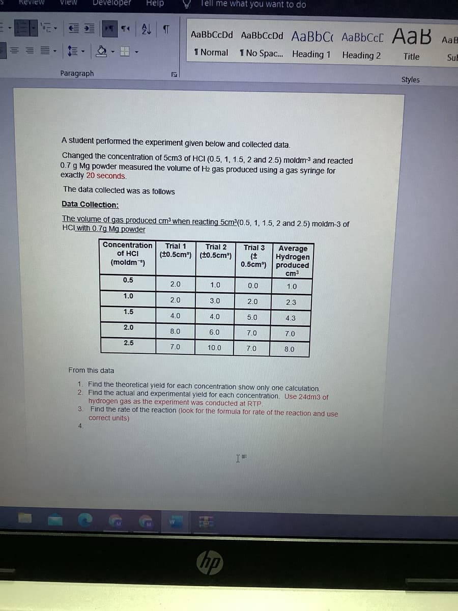 Keview
Help
Tell me what you want to do
View
Developer
AaBbCcDd AaBbCcDd AaBbC AABBCCD AaB AaB
1 Normal
1 No Spac.. Heading 1
Heading 2
Title
Su
Paragraph
Styles
A student performed the experiment given below and collected data.
Changed the concentration of 5cm3 of HCI (0.5, 1, 1.5, 2 and 2.5) moldm3 and reacted
0.7 g Mg powder measured the volume of Hz2 gas produced using a gas syringe for
exactly 20 seconds.
The data collected was as follows
Data Collection:
The volume of gas produced cm³ when reacting 5cm2(0.5, 1, 1.5, 2 and 2.5) moldm-3 of
HCI with 0.7g Mg powder
Concentration
Trial 1
Trial 2
Trial 3
Average
Hydrogen
produced
cm3
of HCI
(t0.5cm) (t0.5cm)
(moldm)
0.5cm")
0.5
2.0
1.0
0.0
1.0
1.0
2.0
3.0
2.0
2.3
1.5
4.0
4.0
5.0
4.3
2.0
8.0
6.0
7.0
7.0
2.5
7.0
10.0
70
80
From this data
1. Find the theoretical yield for each concentration show only one calculation.
2. Find the actual and experimental yield for each concentration. Use 24dm3 of
hydrogen gas as the experiment was conducted at RTP.
3. Find the rate of the reaction (look for the formula for rate of the reaction and use
correct units)
4
I=
hp
