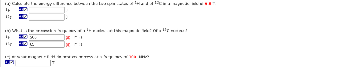 (a) Calculate the energy difference between the two spin states of 1H and of 13C in a magnetic field of 6.8 T.
1H
4.0
13C
4.0
J
(b) What is the precession frequency of a 1H nucleus at this magnetic field? Of a 13c nucleus?
1H
4.0 260
MHz
13C
(4.0 65
MHz
(c) At what magnetic field do protons precess at a frequency of 300. MHz?
4.0
T.
