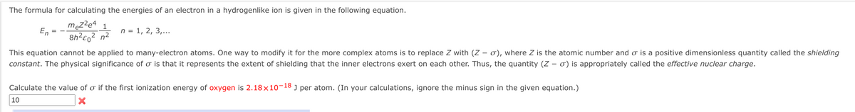 The formula for calculating the energies of an electron in a hydrogenlike ion is given in the following equation.
męzze4 1
8h?eo? n²
En
n = 1, 2, 3,...
2
This equation cannot be applied to many-electron atoms. One way to modify it for the more complex atoms is to replace Z with (Z – 0), where Z is the atomic number and o is a positive dimensionless quantity called the shielding
constant. The physical significance of o is that it represents the extent of shielding that the inner electrons exert on each other. Thus, the quantity (Z – 0) is appropriately called the effective nuclear charge.
Calculate the value of o if the first ionization energy of oxygen is 2.18×10-18 J per atom. (In your calculations, ignore the minus sign in the given equation.)
10
