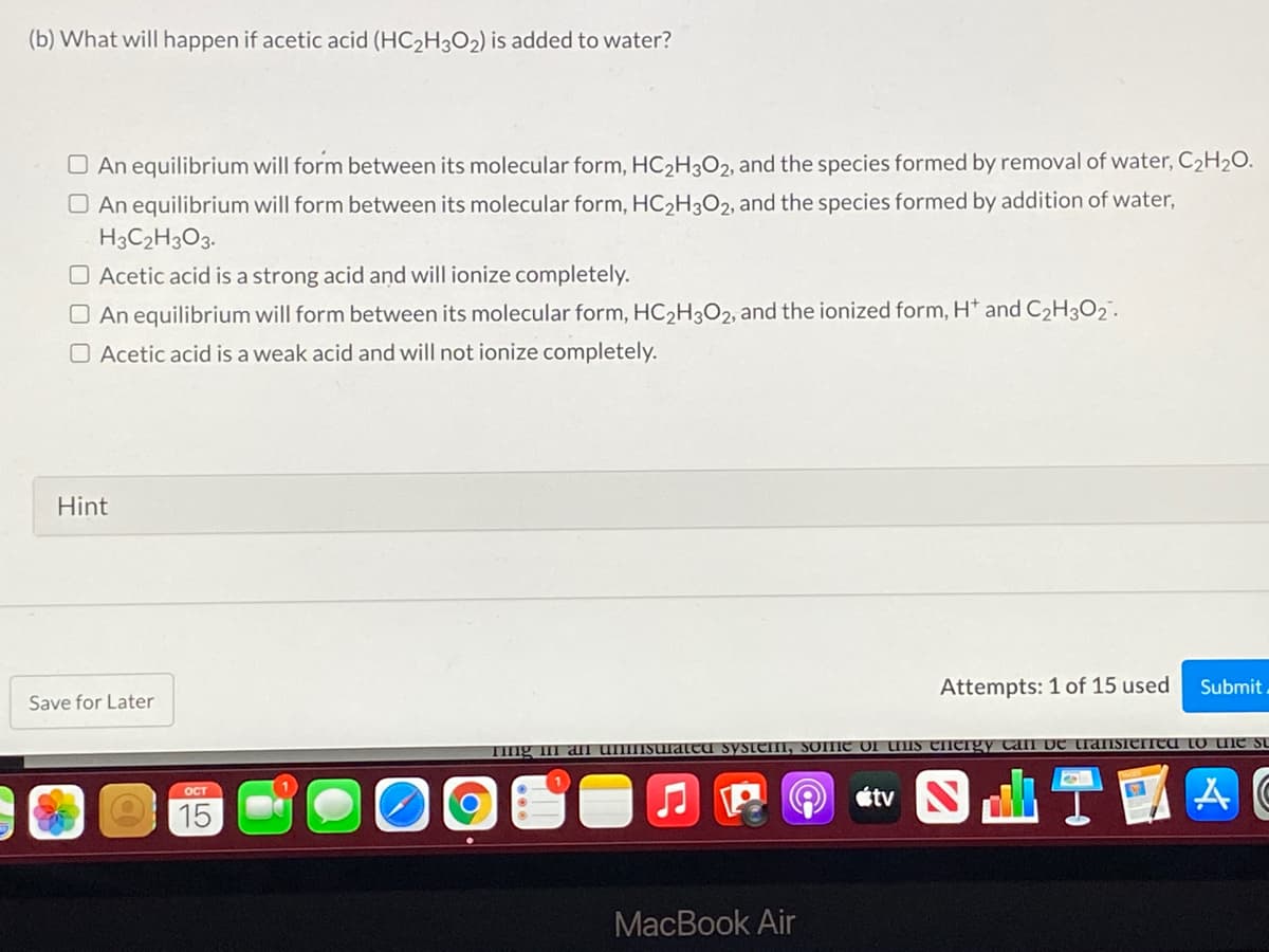 (b) What will happen if acetic acid (HC2H3O2) is added to water?
O An equilibrium will form between its molecular form, HC2H3O2, and the species formed by removal of water, C2H2O.
O An equilibrium will form between its molecular form, HC2H3O2, and the species formed by addition of water,
H3C2H3O3.
O Acetic acid is a strong acid and will ionize completely.
O An equilibrium will form between its molecular form, HC2H3O2, and the ionized form, H* and C2H3O2.
O Acetic acid is a weak acid and will not ionize completely.
Hint
Attempts: 1 of 15 used
Submit
Save for Later
TIng I aI
system, SOme of UIS energy Can De transieIICU To une su
t ST國
ост
15
MacBook Air
