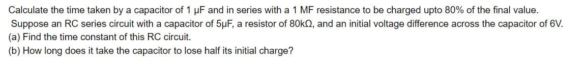 Calculate the time taken by a capacitor of 1 µF and in series with a 1 MF resistance to be charged upto 80% of the final value.
Suppose an RC series circuit with a capacitor of 5μF, a resistor of 80k, and an initial voltage difference across the capacitor of 6V.
(a) Find the time constant of this RC circuit.
(b) How long does it take the capacitor to lose half its initial charge?