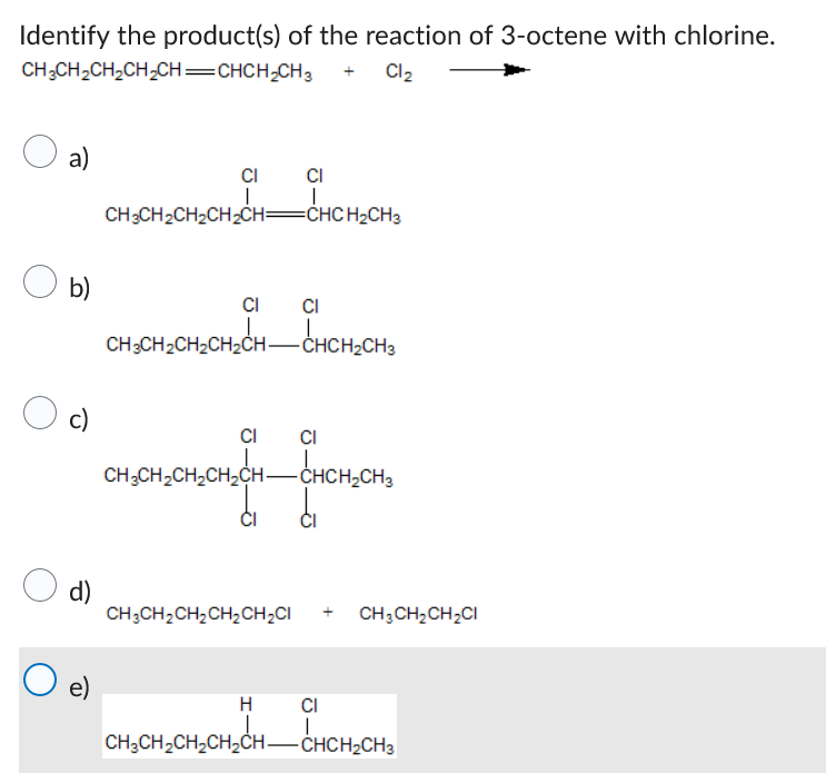 Identify the product(s) of the reaction of 3-octene with chlorine.
CH3CH₂CH₂CH₂CH=CHCH₂CH3
+ Cl₂
a)
O b)
O c)
d)
e)
CI
I
CH3CH₂CH₂CH₂CH=CHCH₂CH3
CI
CI
=CHCH₂CH3
CH3CH₂CH₂CH₂CH-CHCH₂CH3
CH3CH₂CH₂CH₂CH₂CI
CI
H
CHCH₂CH3
CI
12CH-CHCH₂CH3
CH3CH₂CH₂CH₂CH-CHCH₂CH3
CH3CH₂CH₂CI
CI
CHỊCHỊCHỊCHÍCH CHCHỊCH,