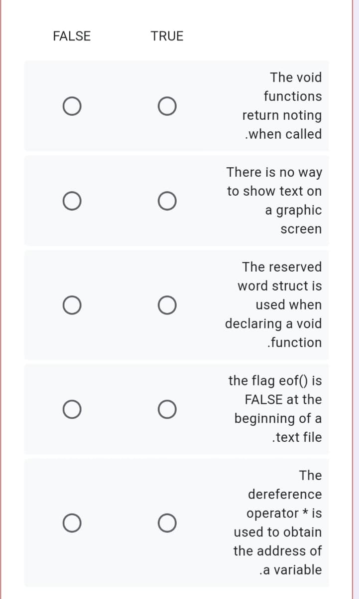 FALSE
TRUE
The void
functions
return noting
.when called
There is no way
to show text on
a graphic
screen
The reserved
word struct is
used when
declaring a void
.function
the flag eof() is
FALSE at the
beginning of a
.text file
The
dereference
operator * is
used to obtain
the address of
.a variable
