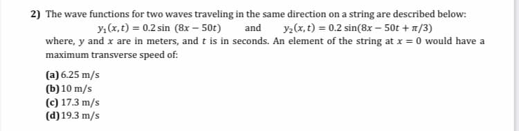 2) The wave functions for two waves traveling in the same direction on a string are described below:
y1 (x, t) = 0.2 sin (8x – 50t)
and
y2(x, t) = 0.2 sin(8x – 50t + 1/3)
where, y and x are in meters, and t is in seconds. An element of the string at x = 0 would have a
maximum transverse speed of:
(a) 6.25 m/s
(b) 10 m/s
(c) 17.3 m/s
(d) 19.3 m/s
