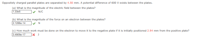 Oppositely charged parallel plates are separated by 4.50 mm. A potential difference of 600 V exists between the plates.
(a) What is the magnitude of the electric field between the plates?
1.33e5
✓N/C
(b) What is the magnitude of the force on an electron between the plates?
2.1286e-14
✔N
(c) How much work must be done on the electron to move it to the negative plate if it is initially positioned 2.94 mm from the positive plate?
3.4909-17 X J