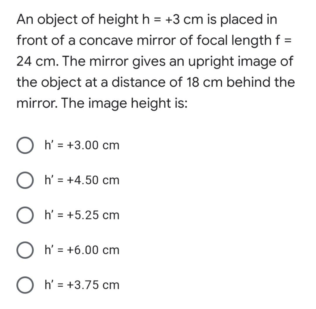 An object of height h = +3 cm is placed in
front of a concave mirror of focal lengthf =
24 cm. The mirror gives an upright image of
the object at a distance of 18 cm behind the
mirror. The image height is:
h' = +3.00 cm
h' = +4.50 cm
O h' = +5.25 cm
O h' = +6.00 cm
O h' = +3.75 cm
