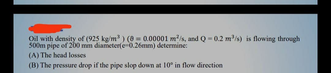 Oil with density of (925 kg/m3 ) (9 = 0.00001 m²/s, and Q = 0.2 m³/s) is flowing through
500m pipe of 200 mm diameter(e-0.26mm) determine:
(A) The head losses
(B) The pressure drop if the pipe slop down at 10° in flow direction
