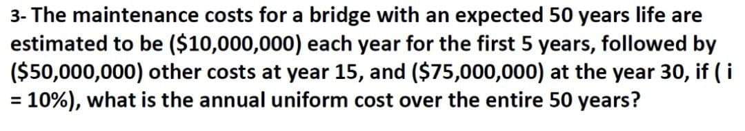 3- The maintenance costs for a bridge with an expected 50 years life are
estimated to be ($10,000,000) each year for the first 5 years, followed by
($50,000,000) other costs at year 15, and ($75,000,000) at the year 30, if (i
= 10%), what is the annual uniform cost over the entire 50 years?
