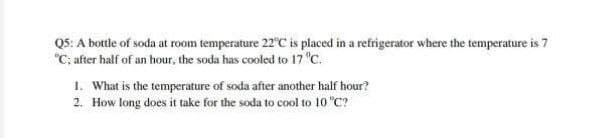 Q5: A bottle of soda at room temperature 22°C is placed in a refrigerator where the temperature is 7
"C; after half of an hour, the soda has cooled to 17 "C.
1. What is the temperature of soda after another half hour?
2. How long does it take for the soda to cool to 10 "C?

