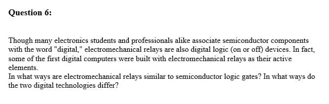 Question 6:
Though many electronics students and professionals alike associate semiconductor components
with the word "digital," electromechanical relays are also digital logic (on or off) devices. In fact,
some of the first digital computers were built with electromechanical relays as their active
elements.
In what ways are electromechanical relays similar to semiconductor logic gates? In what ways do
the two digital technologies differ?
