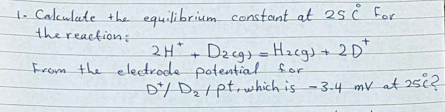 1- Calculate +he equilibrium constant at 25 ċ For
the reaction:
2H+ Dzcg) =Hzegs+ 2D"
From the eleetrode potential for
D/ Dz tptrwhich is -3-4 mv at 25¢?
