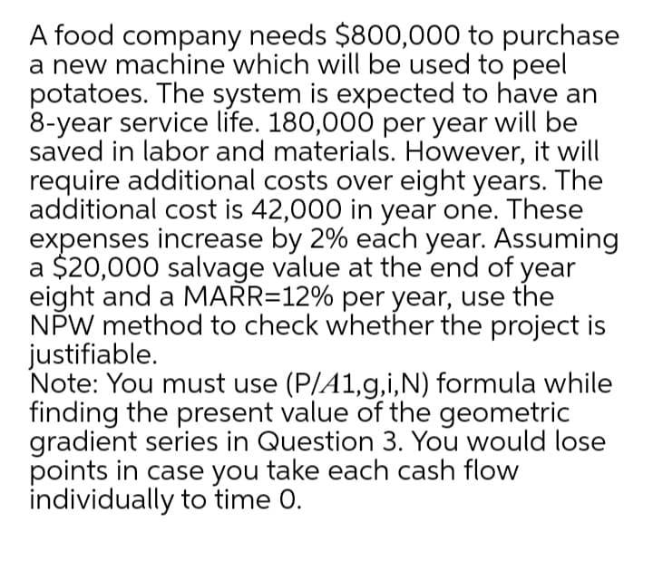 A food company needs $800,000 to purchase
a new machine which will be used to peel
potatoes. The system is expected to have an
8-year service life. 180,000 per year will be
saved in labor and materials. However, it will
require additional costs over eight years. The
additional cost is 42,000 in year one. These
expenses increase by 2% each year. Assuming
a $20,000 salvage value at the end of year
eight and a MARR=12% per year, use the
NPW method to check whether the project is
justifiable.
Note: You must use (P/A1,g,i,N) formula while
finding the present value of the geometric
gradient series in Question 3. You would lose
points in case you take each cash flow
individually to time 0.

