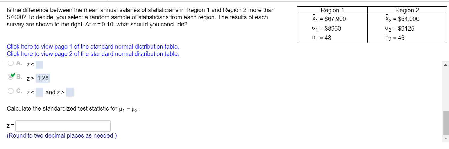 Is the difference between the mean annual salaries of statisticians in Region 1 and Region 2 more than
$7000? To decide, you select a random sample of statisticians from each region. The results of each
survey are shown to the right. At a = 0.10, what should you conclude?
Region 1
X1 = $67,900
Region 2
X2 = $64,000
01 = $8950
02 = $9125
n, = 48
n2 = 46
Click here to view page 1 of the standard normal distribution table,
Click here to view page 2 of the standard normal distribution table,
z<
B.
z> 1.28
O C. z<
and z>
Calculate the standardized test statistic for µ, -H2.
Z =
