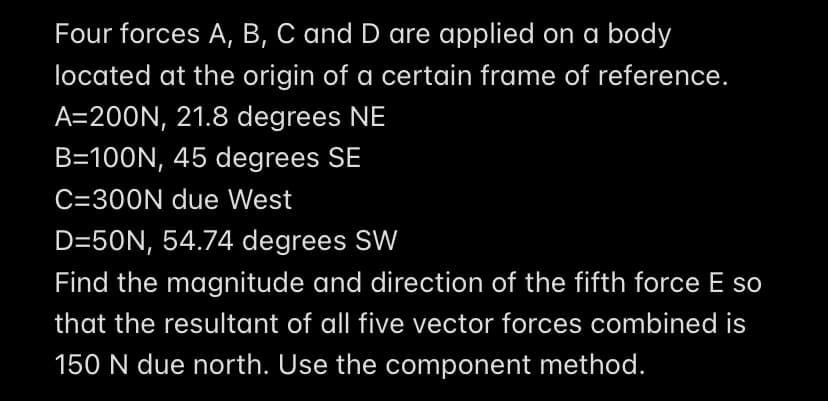 Four forces A, B, C and D are applied on a body
located at the origin of a certain frame of reference.
A=200N, 21.8 degrees NE
B=100N, 45 degrees SE
C=300N due West
D=50N, 54.74 degrees SW
Find the magnitude and direction of the fifth force E so
that the resultant of all five vector forces combined is
150 N due north. Use the component method.
