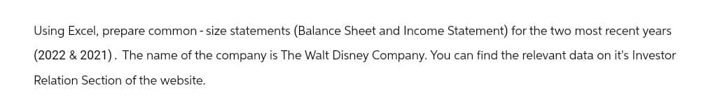 Using Excel, prepare common - size statements (Balance Sheet and Income Statement) for the two most recent years
(2022 & 2021). The name of the company is The Walt Disney Company. You can find the relevant data on it's Investor
Relation Section of the website.
