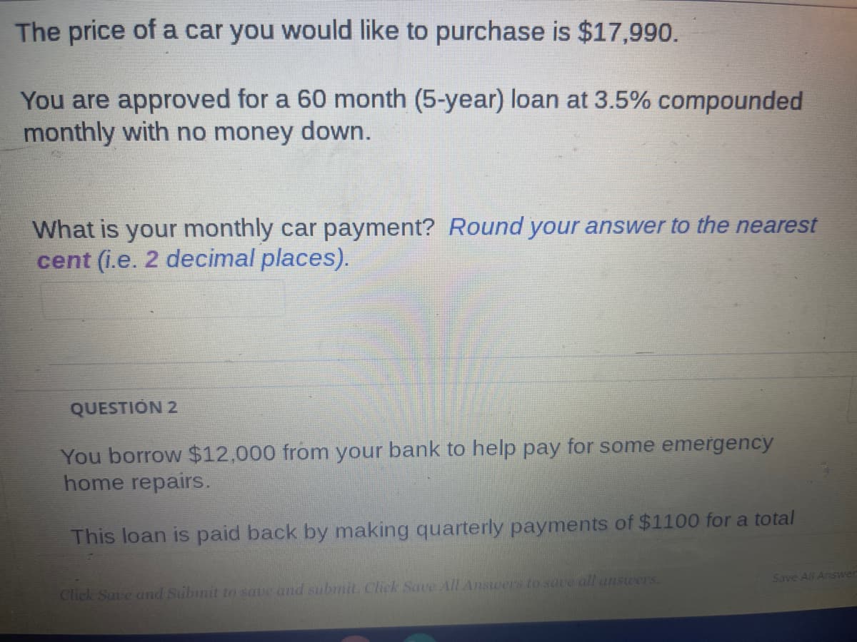 The price of a car you would like to purchase is $17,990.
You are approved for a 60 month (5-year) loan at 3.5% compounded
monthly with no money down.
What is your monthly car payment? Round your answer to the nearest
cent (i.e. 2 decimal places).
QUESTION 2
You borrow $12,000 from your bank to help pay for some emergency
home repairs.
This loan is paid back by making quarterly payments of $1100 for a total
Click Save and Submit to save and submit. Click Save All Answers to save all answers.
Save All Answer
