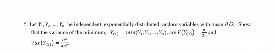 5. Let Y,, Y2, ., Yn be independent, exponentially distributed random variables with mean 0/2. Show
that the variance of the minimum, Y1) = min(Y,, Y2, ...,n), are E(Y1))
Var(Ya)) =
and
2n
02
4n²°
