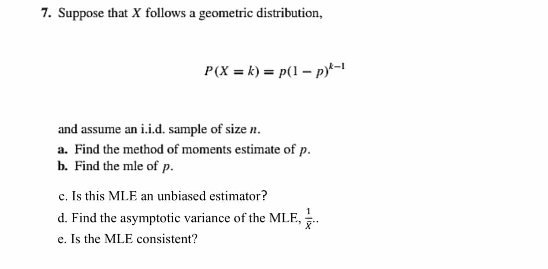 7. Suppose that X follows a geometric distribution,
P(X = k) = p(1 – p)*=1
and assume an i.i.d. sample of size n.
a. Find the method of moments estimate of
р.
b. Find the mle of p.
c. Is this MLE an unbiased estimator?
d. Find the asymptotic variance of the MLE, .
e. Is the MLE consistent?
