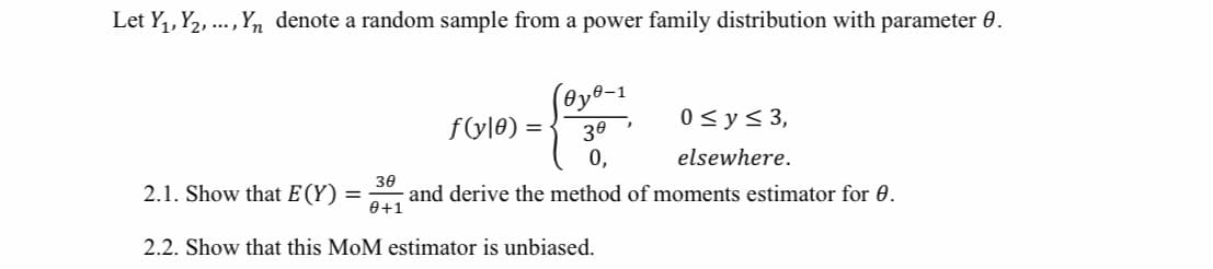 Let Y,, Y2, .., Yn denote a random sample from a power family distribution with parameter 0.
(@y®-1
f(y|0) =
0<y< 3,
30
0,
elsewhere.
2.1. Show that E (Y) =
30
and derive the method of moments estimator for 0.
0+1
2.2. Show that this MoM estimator is unbiased.
