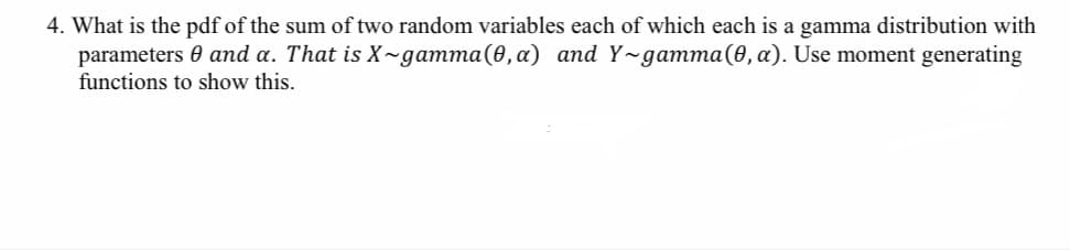4. What is the pdf of the sum of two random variables each of which each is a gamma distribution with
parameters 0 and a. That is X~gamma(0,a) and Y~gamma(0, a). Use moment generating
functions to show this.
