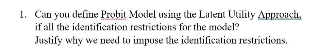 1. Can you define Probit Model using the Latent Utility Approach,
if all the identification restrictions for the model?
Justify why we need to impose the identification restrictions.

