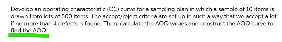Develop an operating characteristic (OC) curve for a sampling plan in which a sample of 10 items is
drawn from lots of 500 items. The accept/reject criteria are set up in such a way that we accept a lot
if no more than 4 defects is found. Then, calculate the AOQ values and construct the AOQ curve to
find the AOQL.
