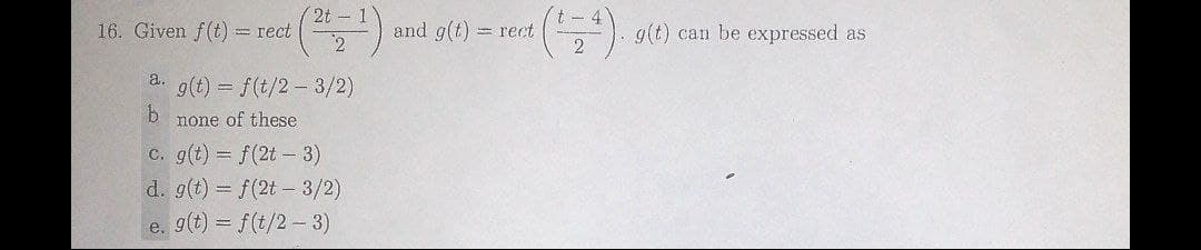 2t - 1
16. Given f(t) = rect
2
and g(t) = rect
g(t) can be expressed as
a. g(t) = f(t/2 – 3/2)
b.
none of these
C. g(t) = f(2t-3)
d. g(t) = f(2t - 3/2)
e. g(t) = f(t/2- 3)
