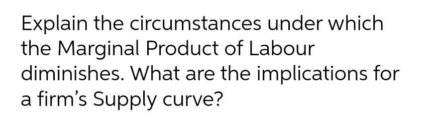 Explain the circumstances under which
the Marginal Product of Labour
diminishes. What are the implications for
a firm's Supply curve?