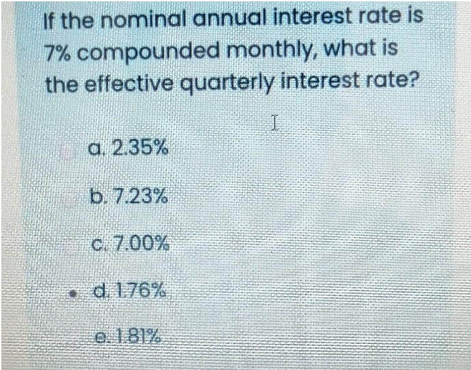 If the nominal annual interest rate is
7% compounded monthly, what is
the effective quarterly interest rate?
a. 2.35%
b. 7.23%
c. 7.00%
. d. 1.76%
e. 181%
I