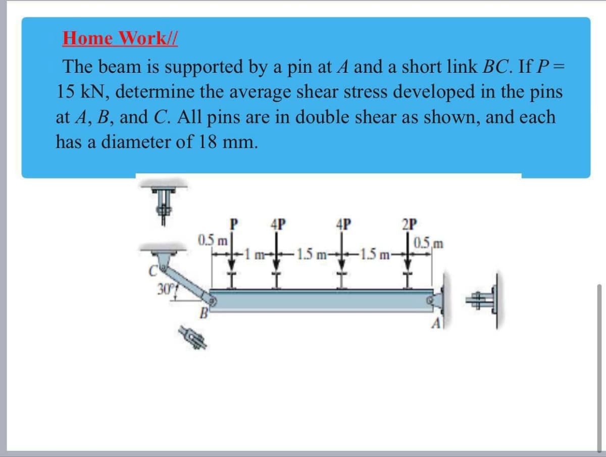 Home Work//
The beam is supported by a pin at A and a short link BC. If P =
15 kN, determine the average shear stress developed in the pins
at A, B, and C. All pins are in double shear as shown, and each
has a diameter of 18 mm.
4P
4P
2P
0.5 m
0.5 m
m--1.5 m--15 m-
30
