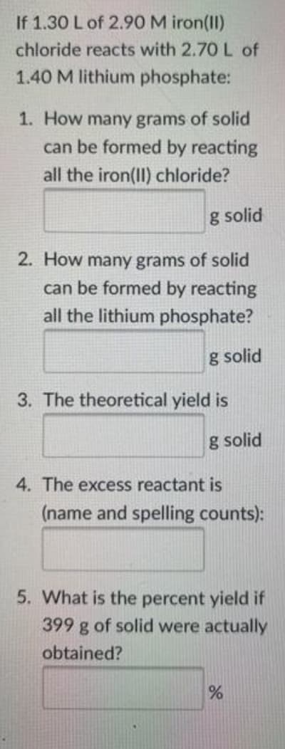 If 1.30 L of 2.90 M iron(II)
chloride reacts with 2.70 L of
1.40 M lithium phosphate:
1. How many grams of solid
can be formed by reacting
all the iron(II) chloride?
g solid
2. How many grams of solid
can be formed by reacting
all the lithium phosphate?
g solid
3. The theoretical yield is
g solid
4. The excess reactant is
(name and spelling counts):
5. What is the percent yield if
399 g of solid were actually
obtained?
