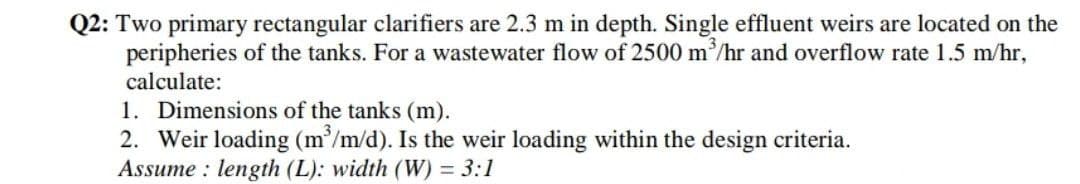 Q2: Two primary rectangular clarifiers are 2.3 m in depth. Single effluent weirs are located on the
peripheries of the tanks. For a wastewater flow of 2500 m/hr and overflow rate 1.5 m/hr,
calculate:
1. Dimensions of the tanks (m).
2. Weir loading (m/m/d). Is the weir loading within the design criteria.
Assume : length (L): width (W) = 3:1
