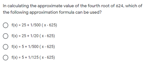 In calculating the approximate value of the fourth root of 624, which of
the following approximation formula can be used?
f(x) = 25 + 1/500 ( x - 625)
O f(x) = 25 + 1/20 ( x - 625)
O f(x) = 5 + 1/500 ( x - 625)
O f(x) = 5 + 1/125 ( x - 625)
