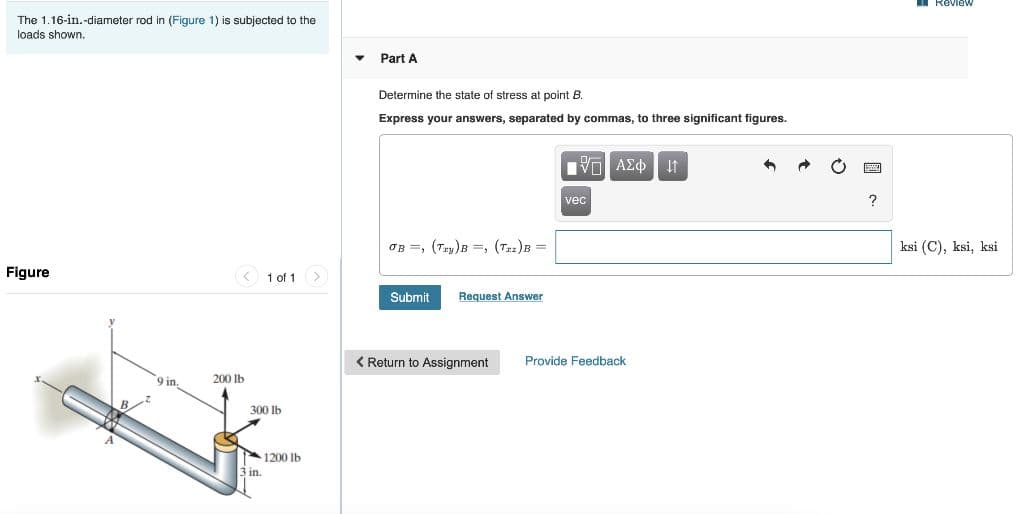 I RevieW
The 1.16-in.-diameter rod in (Figure 1) is subjected to the
loads shown.
Part A
Determine the state of stress at point B.
Express your answers, separated by commas, to three significant figures.
IVα ΑΣφ.
vec
?
OB =, (Tzy)B =, (T2)B =
ksi (C), ksi, ksi
Figure
1 of 1 >
Submit
Request Answer
< Return to Assignment
Provide Feedback
9 in.
200 lb
300 lb
1200 lb
in.
