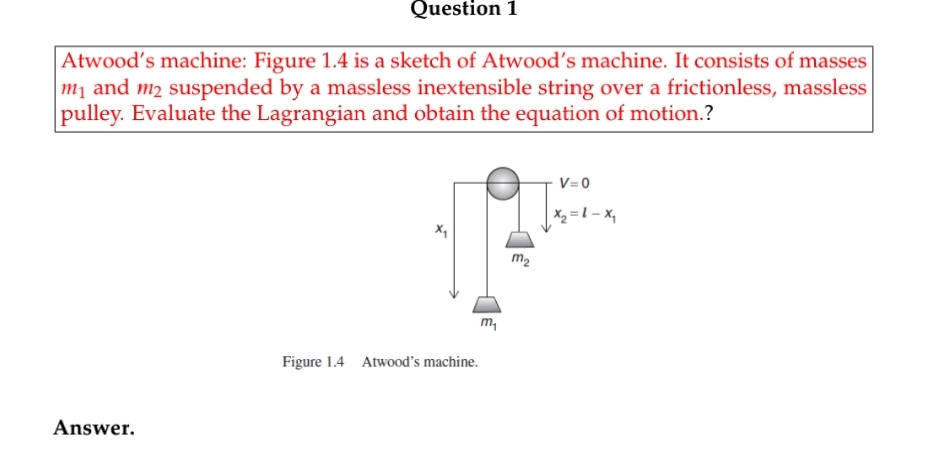 Question 1
Atwood's machine: Figure 1.4 is a sketch of Atwood's machine. It consists of masses
m¡ and m2 suspended by a massless inextensible string over a frictionless, massless
pulley. Evaluate the Lagrangian and obtain the equation of motion.?
V=0
X2 = 1 – x,
m2
m,
Figure 1.4 Atwood's machine.
Answer.
