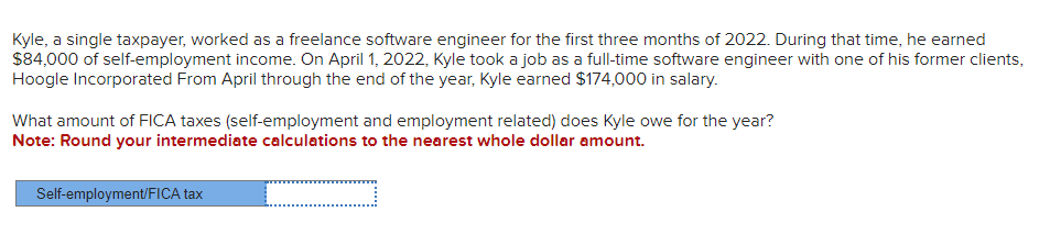 Kyle, a single taxpayer, worked as a freelance software engineer for the first three months of 2022. During that time, he earned
$84,000 of self-employment income. On April 1, 2022, Kyle took a job as a full-time software engineer with one of his former clients,
Hoogle Incorporated From April through the end of the year, Kyle earned $174,000 in salary.
What amount of FICA taxes (self-employment and employment related) does Kyle owe for the year?
Note: Round your intermediate calculations to the nearest whole dollar amount.
Self-employment/FICA tax