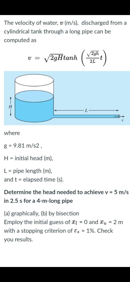 The velocity of water, v (m/s), discharged from a
cylindrical tank through a long pipe can be
computed as
V2gh
v = V2gHtanh (t)
V =
H
where
g = 9.81 m/s2,
H = initial head (m),
L = pipe length (m),
and t = elapsed time (s).
Determine the head needed to achieve v = 5 m/s
in 2.5 s for a 4-m-long pipe
(a) graphically, (b) by bisection
Employ the initial guess of x1 = 0 and xu = 2 m
with a stopping criterion of ɛs = 1%. Check
you results.
