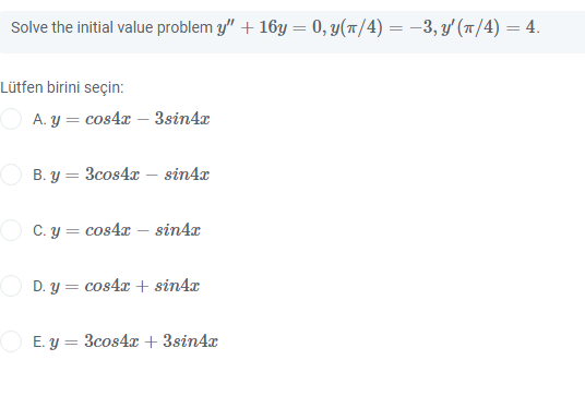 Solve the initial value problem y" + 16y = 0, y(T/4) = –3, y' (1/4) = 4.
%3D
Lütfen birini seçin:
O A. y = cos4æ – 3sin4x
B. y = 3cos4x – sin4x
O C. y = cos4x – sin4x
D. y = cos4x + sin4x
O E. y = 3cos4x + 3sin4x
