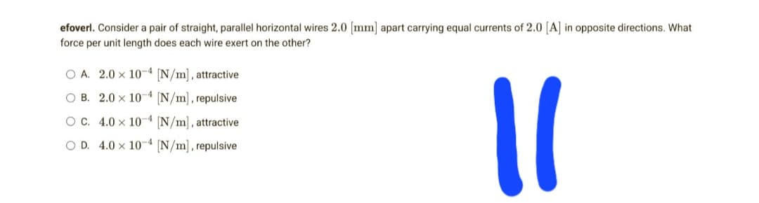 efoverl. Consider a pair of straight, parallel horizontal wires 2.0 [mm] apart carrying equal currents of 2.0 [A] in opposite directions. What
force per unit length does each wire exert on the other?
OA. 2.0 x 10-4 [N/m], attractive
-4
OB. 2.0 x 104 [N/m], repulsive
OC. 4.0 x 10-4 [N/m], attractive
OD. 4.0x 104 [N/m], repulsive
11