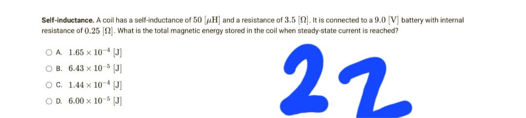 Self-inductance. A coil has a self-inductance of 50 [H] and a resistance of 3.5 [2]. It is connected to a 9.0 [V] battery with internal
resistance of 0.25 [12]. What is the total magnetic energy stored in the coil when steady-state current is reached?
O A. 1.65 x 10-4 [J]
OB. 6.43 x 10-5 [J]
22
O C. 1.44 x 10-4 [J]
O D. 6.00 x 10-5 [J]