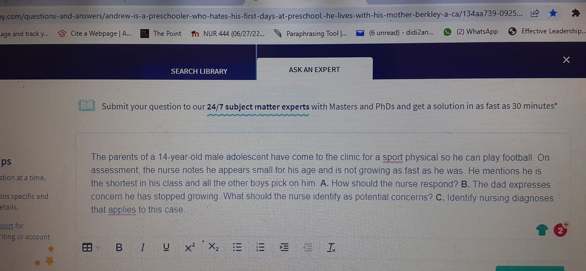 py.com/questions-and-answers/andrew-is-a-preschooler-who-hates-his-first-days-at-preschool.-he-lives-with-his-mother-berkley-a-ca/134aa739-0925...
age and track y...Cite a Webpage | A...
ips
stion at a time,
Ons specific and
etails.
port for
riting or account
The Point
T NUR 444 (06/27/22...
SEARCH LIBRARY
Paraphrasing Tool |...
ASK AN EXPERT
BIU X² X₂ =
(6 unread) - didi2an...
(2) WhatsApp
Submit your question to our 24/7 subject matter experts with Masters and PhDs and get a solution in as fast as 30 minutes*
:3 3 3 3 I
Effective Leadership...
The parents of a 14-year-old male adolescent have come to the clinic for a sport physical so he can play football. On
assessment, the nurse notes he appears small for his age and is not growing as fast as he was. He mentions he is
the shortest in his class and all the other boys pick on him. A. How should the nurse respond? B. The dad expresses
concern he has stopped growing. What should the nurse identify as potential concerns? C. Identify nursing diagnoses
that applies to this case.
X
2