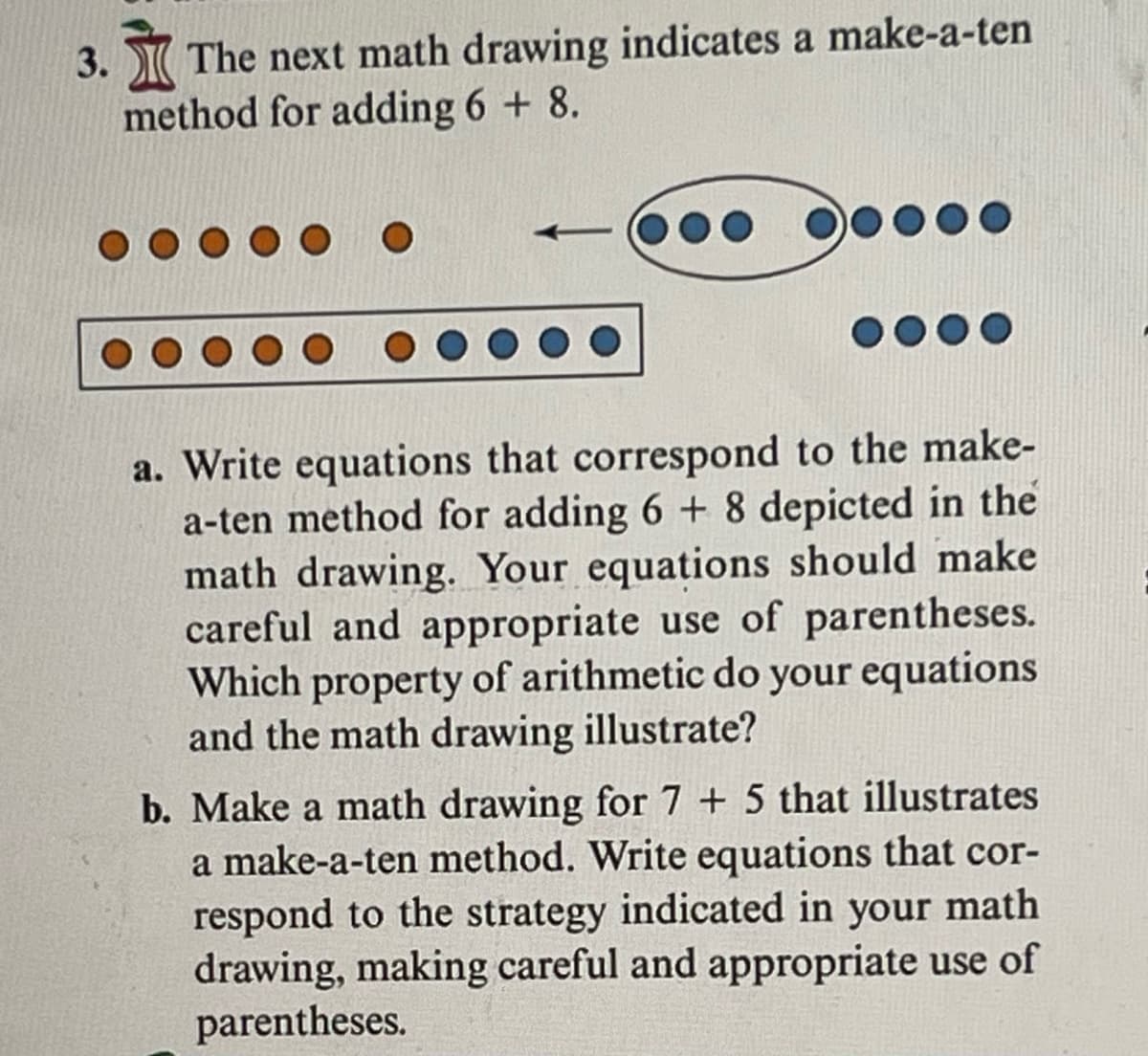 3. The next math drawing indicates a make-a-ten
method for adding 6 + 8.
....
0000
a. Write equations that correspond to the make-
a-ten method for adding 6 + 8 depicted in the
math drawing. Your equations should make
careful and appropriate use of parentheses.
Which property of arithmetic do your equations
and the math drawing illustrate?
b. Make a math drawing for 7 + 5 that illustrates
a make-a-ten method. Write equations that cor-
respond to the strategy indicated in your math
drawing, making careful and appropriate use of
parentheses.