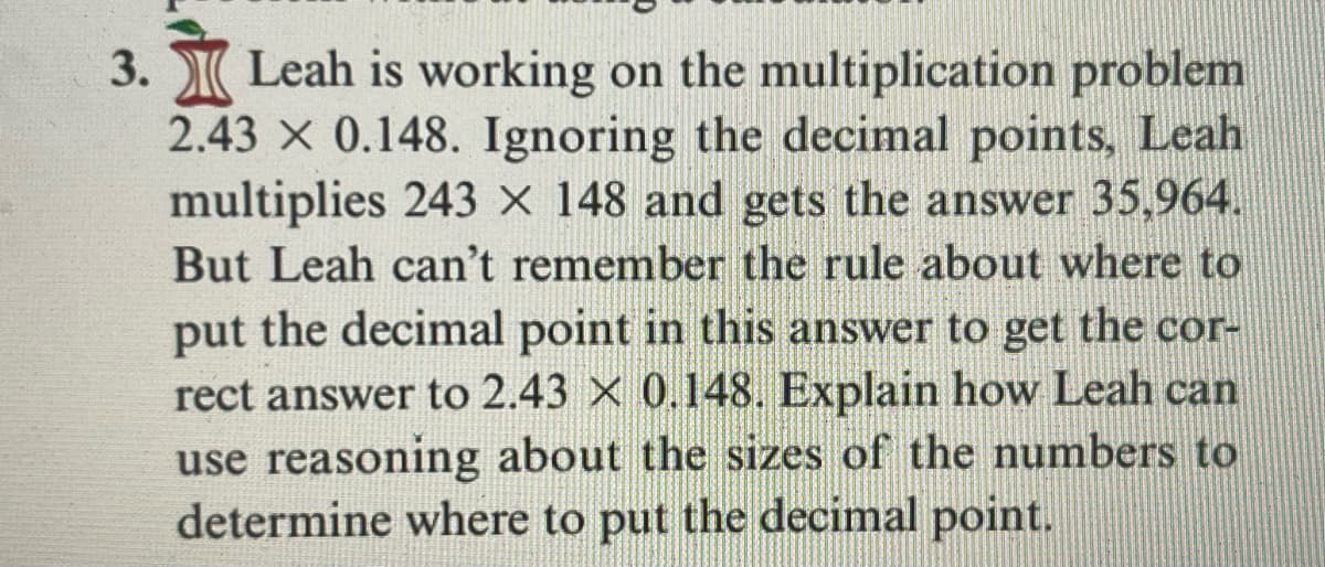 3. Leah is working on the multiplication problem
2.43 X 0.148. Ignoring the decimal points, Leah
multiplies 243 x 148 and gets the answer 35,964.
But Leah can't remember the rule about where to
put the decimal point in this answer to get the cor-
rect answer to 2.43 × 0.148. Explain how Leah can
use reasoning about the sizes of the numbers to
determine where to put the decimal point.