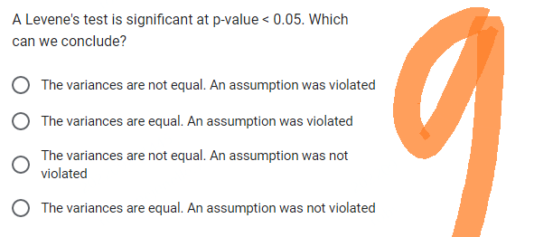 A Levene's test is significant at p-value < 0.05. Which
can we conclude?
O The variances are not equal. An assumption was violated
O The variances are equal. An assumption was violated
The variances are not equal. An assumption was not
violated
O The variances are equal. An assumption was not violated