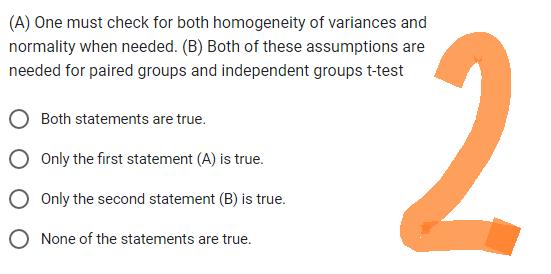 (A) One must check for both homogeneity of variances and
normality when needed. (B) Both of these assumptions are
needed for paired groups and independent groups t-test
Both statements are true.
Only the first statement (A) is true.
Only the second statement (B) is true.
None of the statements are true.
2