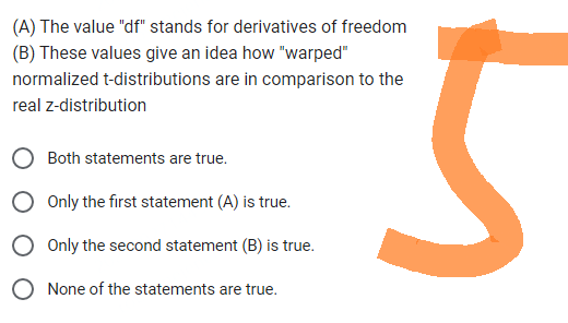 (A) The value "df" stands for derivatives of freedom
(B) These values give an idea how "warped"
normalized t-distributions are in comparison to the
real z-distribution
Both statements are true.
Only the first statement (A) is true.
O Only the second statement (B) is true.
O None of the statements are true.
5
