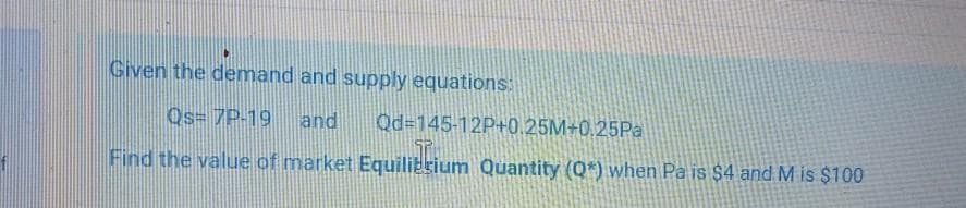 Given the demand and supply equations:
Os= 7P-19
and
Qd=145-12P+0.25M+0,25Pª
Find the value of market Equiliesium Quantity (Q*) when Pa is $4 and M is $100
