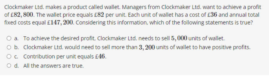 Clockmaker Ltd. makes a product called wallet. Managers from Clockmaker Ltd. want to achieve a profit
of £82, 800. The wallet price equals £82 per unit. Each unit of wallet has a cost of £36 and annual total
fixed costs equal £147, 200. Considering this information, which of the following statements is true?
O a. To achieve the desired profit, Clockmaker Ltd. needs to sell 5, 000 units of wallet.
O b. Clockmaker Ltd. would need to sell more than 3, 200 units of wallet to have positive profits.
O c. Contribution per unit equals £46.
O d. All the answers are true.