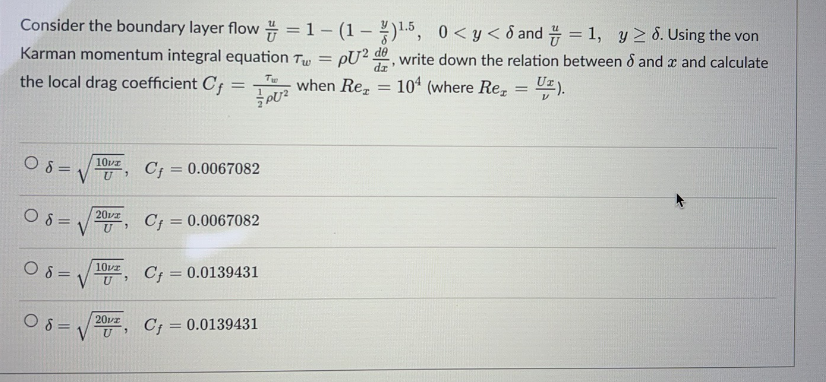 Consider the boundary layer
flow=1-(1-)1.5,
0<y<8 and = 1, y ≥ 6. Using the von
Karman momentum integral equation Tw=pU2 de, write down the relation between 8 and x and calculate
when Re₂ = 104 (where Rez
U₂).
the local drag coefficient Cf=
=
08: 10vz Cf = 0.0067082
U 7
08=1
08=
08=
20vz
U 7
10vz
U
2012
U'
Cf = 0.0067082
Cf = 0.0139431
Cf = 0.0139431
Tw
PU²
=