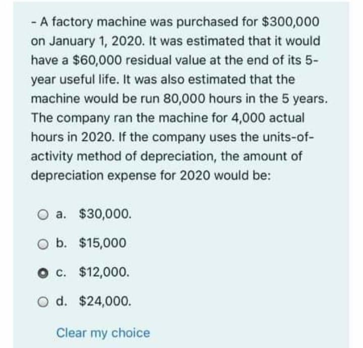 - A factory machine was purchased for $300,000
on January 1, 2020. It was estimated that it would
have a $60,000 residual value at the end of its 5-
year useful life. It was also estimated that the
machine would be run 80,000 hours in the 5 years.
The company ran the machine for 4,000 actual
hours in 2020. If the company uses the units-of-
activity method of depreciation, the amount of
depreciation expense for 2020 would be:
O a. $30,000.
O b. $15,000
O c. $12,000.
O d. $24,000.
Clear my choice
